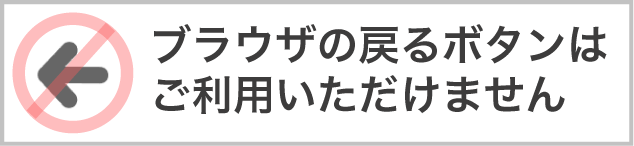 ブラウザの戻るボタンはご利用いただけません。